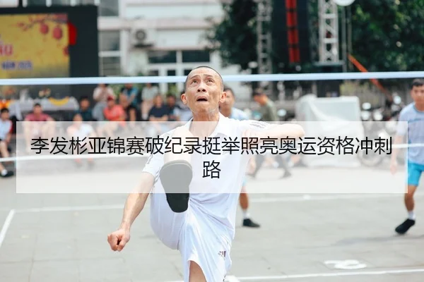 李发彬亚锦赛破纪录挺举照亮奥运资格冲刺路