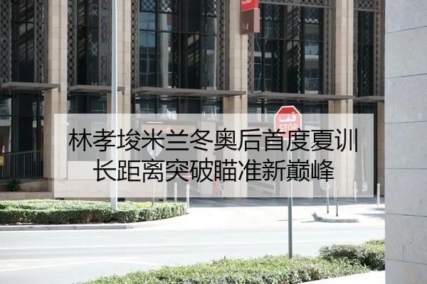 林孝埈米兰冬奥后首度夏训 长距离突破瞄准新巅峰